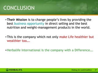 CONCLUSION
• Their Mission is to change people’s lives by providing the
 best business opportunity in direct selling and the best
 nutrition and weight-management products in the world.

• This is the company which not only make Life healthier but
 wealthier too….

• Herbalife International Is the company with a Difference….




                                                               21
 