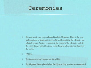 Ceremonies



The ceremonies are very traditional in all the Olympics. There is the very
traditional one of lighting the torch which will signal that the Olympics has
officially begun. Another ceremony is the symbol of the Olympics with all
the colored rings with at least one colored ring in all the national flags over
the world.

FACTS:

The interconnected rings means friendship.

The Olympic Hymn, played when the Olympic Flag is raised, was composed
 