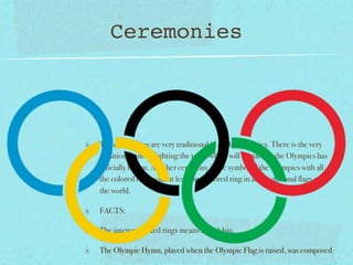 Ceremonies



The ceremonies are very traditional in all the Olympics. There is the very
traditional one of lighting the torch which will signal that the Olympics has
officially begun. Another ceremony is the symbol of the Olympics with all
the colored rings with at least one colored ring in all the national flags over
the world.

FACTS:

The interconnected rings means friendship.

The Olympic Hymn, played when the Olympic Flag is raised, was composed
 