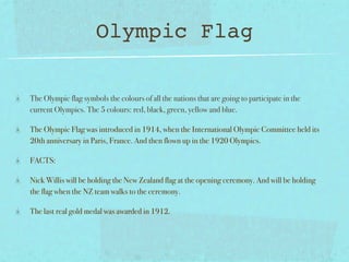 Olympic Flag

The Olympic flag symbols the colours of all the nations that are going to participate in the
current Olympics. The 5 colours: red, black, green, yellow and blue.

The Olympic Flag was introduced in 1914, when the International Olympic Committee held its
20th anniversary in Paris, France. And then flown up in the 1920 Olympics.

FACTS:

Nick Willis will be holding the New Zealand flag at the opening ceremony. And will be holding
the flag when the NZ team walks to the ceremony.

The last real gold medal was awarded in 1912.
 