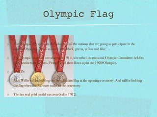Olympic Flag

The Olympic flag symbols the colours of all the nations that are going to participate in the
current Olympics. The 5 colours: red, black, green, yellow and blue.

The Olympic Flag was introduced in 1914, when the International Olympic Committee held its
20th anniversary in Paris, France. And then flown up in the 1920 Olympics.

FACTS:

Nick Willis will be holding the New Zealand flag at the opening ceremony. And will be holding
the flag when the NZ team walks to the ceremony.

The last real gold medal was awarded in 1912.
 