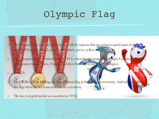 Olympic Flag

The Olympic flag symbols the colours of all the nations that are going to participate in the
current Olympics. The 5 colours: red, black, green, yellow and blue.

The Olympic Flag was introduced in 1914, when the International Olympic Committee held its
20th anniversary in Paris, France. And then flown up in the 1920 Olympics.

FACTS:

Nick Willis will be holding the New Zealand flag at the opening ceremony. And will be holding
the flag when the NZ team walks to the ceremony.

The last real gold medal was awarded in 1912.
 