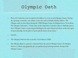 Olympic Oath

Pierre de Coubertin wrote an oath for the athletes to recite at each Olympic Games. During
the opening ceremonies, one athlete recites the oath on behalf of all the athletes. The
Olympic oath was first taken during the 1920 Olympic Games by Belgian fencer Victor Boin.
The Olympic Oath states, "In the name of all competitors, I promise that we shall take part in
these Olympic Games, respecting and abiding by the rules that govern them, in the true spirit
of sportsmanship, for the glory of sport and the honor of our teams."

FACTS:

The Olympic Oath was first recited by Victor Boin in 1920.

The Olympic flame is a practice continued from the ancient Olympic Games. In Olympia
(Greece), a flame was ignited by the sun and then kept burning until the closing of the
Olympic Games.
 