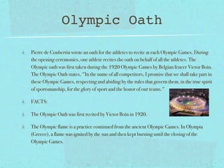 Olympic Oath

Pierre de Coubertin wrote an oath for the athletes to recite at each Olympic Games. During
the opening ceremonies, one athlete recites the oath on behalf of all the athletes. The
Olympic oath was first taken during the 1920 Olympic Games by Belgian fencer Victor Boin.
The Olympic Oath states, "In the name of all competitors, I promise that we shall take part in
these Olympic Games, respecting and abiding by the rules that govern them, in the true spirit
of sportsmanship, for the glory of sport and the honor of our teams."

FACTS:

The Olympic Oath was first recited by Victor Boin in 1920.

The Olympic flame is a practice continued from the ancient Olympic Games. In Olympia
(Greece), a flame was ignited by the sun and then kept burning until the closing of the
Olympic Games.
 