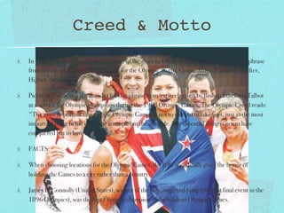 Creed & Motto
In 1921, Pierre de Coubertin, founder of the modern Olympic Games, borrowed a Latin phrase
from his friend, Father Henri Didon, for the Olympic motto: Citius, Altius, Fortius ("Swifter,
Higher, Stronger").

Pierre de Coubertin got the idea for this phrase from a speech given by Bishop Ethelbert Talbot
at a service for Olympic champions during the 1908 Olympic Games. The Olympic Creed reads:
"The most important thing in the Olympic Games is not to win but to take part, just as the most
important thing in life is not the triumph but the struggle. The essential thing is not to have
conquered but to have fought well."

FACTS:

When choosing locations for the Olympic Games, the IOC specifically gives the honor of
holding the Games to a city rather than a country.

James B. Connolly (United States), winner of the hop, step, and jump (the first final event in the
1896 Olympics), was the first Olympic champion of the modern Olympic Games.
 