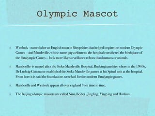 Olympic Mascot


Wenlock - named after an English town in Shropshire that helped inspire the modern Olympic
Games — and Mandeville, whose name pays tribute to the hospital considered the birthplace of
the Paralympic Games — look more like surveillance robots than humans or animals.

Mandeville- is named after the Stoke Mandeville Hospital, Buckinghamshire where in the 1940s,
Dr Ludwig Guttmann established the Stoke Mandeville games at his Spinal unit at the hospital.
From here it is said the foundations were laid for the modern Paralympic games.

Mandeville and Wenlock appear all over england from time to time.

The Beijing olympic mascots are called Nini, Beibei , Jingling, Yingying and Hanhun.
 