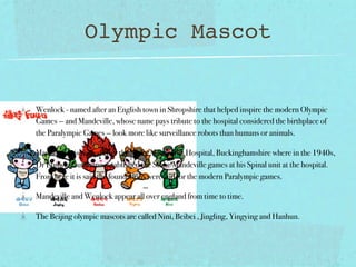 Olympic Mascot


Wenlock - named after an English town in Shropshire that helped inspire the modern Olympic
Games — and Mandeville, whose name pays tribute to the hospital considered the birthplace of
the Paralympic Games — look more like surveillance robots than humans or animals.

Mandeville- is named after the Stoke Mandeville Hospital, Buckinghamshire where in the 1940s,
Dr Ludwig Guttmann established the Stoke Mandeville games at his Spinal unit at the hospital.
From here it is said the foundations were laid for the modern Paralympic games.

Mandeville and Wenlock appear all over england from time to time.

The Beijing olympic mascots are called Nini, Beibei , Jingling, Yingying and Hanhun.
 