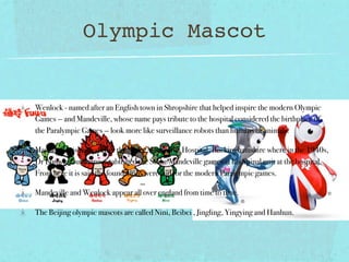 Olympic Mascot


Wenlock - named after an English town in Shropshire that helped inspire the modern Olympic
Games — and Mandeville, whose name pays tribute to the hospital considered the birthplace of
the Paralympic Games — look more like surveillance robots than humans or animals.

Mandeville- is named after the Stoke Mandeville Hospital, Buckinghamshire where in the 1940s,
Dr Ludwig Guttmann established the Stoke Mandeville games at his Spinal unit at the hospital.
From here it is said the foundations were laid for the modern Paralympic games.

Mandeville and Wenlock appear all over england from time to time.

The Beijing olympic mascots are called Nini, Beibei , Jingling, Yingying and Hanhun.
 