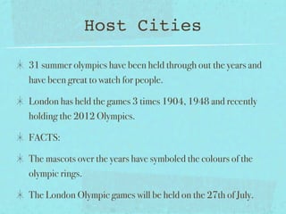 Host Cities

31 summer olympics have been held through out the years and
have been great to watch for people.

London has held the games 3 times 1904, 1948 and recently
holding the 2012 Olympics.

FACTS:

The mascots over the years have symboled the colours of the
olympic rings.

The London Olympic games will be held on the 27th of July.
 