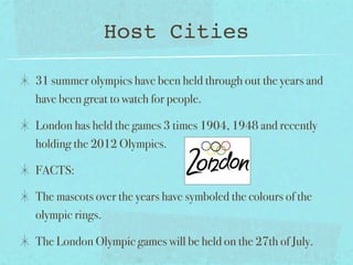 Host Cities

31 summer olympics have been held through out the years and
have been great to watch for people.

London has held the games 3 times 1904, 1948 and recently
holding the 2012 Olympics.

FACTS:

The mascots over the years have symboled the colours of the
olympic rings.

The London Olympic games will be held on the 27th of July.
 