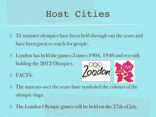 Host Cities

31 summer olympics have been held through out the years and
have been great to watch for people.

London has held the games 3 times 1904, 1948 and recently
holding the 2012 Olympics.

FACTS:

The mascots over the years have symboled the colours of the
olympic rings.

The London Olympic games will be held on the 27th of July.
 