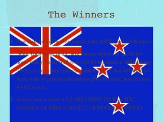The Winners

New Zealand will be the winners of the 2012 London Olympics.

 Mark Todd is one of the most famous athletes in NZ for his
horse riding, Sarah Walker as well for her fantastic BMX biking.
Theres so many more fantastic athletes in NZ that will bring us
home loads of gold medals and just gives even the more reason
for NZ to win.

So now you’ve heard it NZ ARE GOING TO WIN THE
LONDON OLYMPICS 2012!!!!! WHOOOOOOOOOO
 