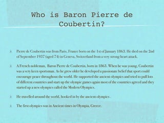 Who is Baron Pierre de
                Coubertin?


Pierre de Coubertin was from Paris, France born on the 1st of January 1863. He died on the 2nd
of September 1937 (aged 74) in Geneva, Switzerland from a very strong heart attack.

A French nobleman, Baron Pierre de Coubertin, born in 1863. When he was young, Coubertin
was a very keen sportsman. As he grew older he developed a passionate belief that sport could
encourage peace throughout the world. He supported the ancient olympics and tried to pull lots
of different countries and start up the olympic games again most of the countries agreed and they
started up a new olympics called the Modern Olympics.

He travelled around the world, hooked in by the ancient olympics .

The first olympics was in Ancient times in Olympia, Greece.
 