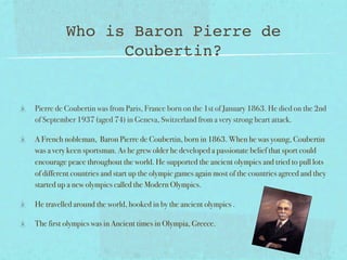 Who is Baron Pierre de
                Coubertin?


Pierre de Coubertin was from Paris, France born on the 1st of January 1863. He died on the 2nd
of September 1937 (aged 74) in Geneva, Switzerland from a very strong heart attack.

A French nobleman, Baron Pierre de Coubertin, born in 1863. When he was young, Coubertin
was a very keen sportsman. As he grew older he developed a passionate belief that sport could
encourage peace throughout the world. He supported the ancient olympics and tried to pull lots
of different countries and start up the olympic games again most of the countries agreed and they
started up a new olympics called the Modern Olympics.

He travelled around the world, hooked in by the ancient olympics .

The first olympics was in Ancient times in Olympia, Greece.
 