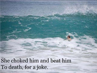She choked him and beat him To death, for a joke.