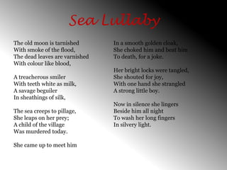 Sea LullabyThe old moon is tarnished With smoke of the flood, The dead leaves are varnished With colour like blood, A treacherous smilerWith teeth white as milk, A savage beguiler In sheathings of silk, The sea creeps to pillage, She leaps on her prey; A child of the village Was murdered today. She came up to meet him In a smooth golden cloak, She choked him and beat him To death, for a joke. Her bright locks were tangled, She shouted for joy, With one hand she strangled A strong little boy. Now in silence she lingers Beside him all night To wash her long fingers In silvery light. 