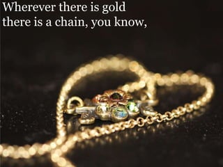 Wherever there is gold there is a chain, you know,