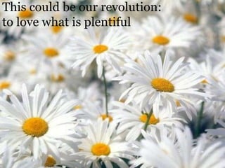 This could be our revolution: to love what is plentiful