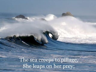 The sea creeps to pillage, She leaps on her prey; 