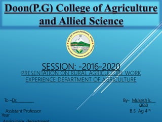 SESSION: -2016-2020
PRESENTATION ON RURAL AGRICULTURE WORK
EXPERIENCE DEPARTMENT OF AGRICULTURE
To –Dr. By- Mukesh k.
gola
Assistant Professor B.S Ag 4Th
Year
 