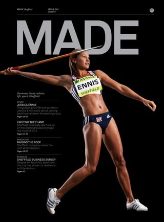 MADE
MADe Sheffield              Issue 001
                            2009/10




Business, ideas, culture,
life, sport, Sheffield

sPORT
JessICA eNNIs
The golden girl of British athletics
Jessica Ennis talks about coming
back from a career-threatening injury.
Pages 20-23

LIGHTING THe FLAMe
Sheffield is already warmed up
on the starting blocks to make
the most of 2012.
Pages 24-25

INNOVATION
RAIsING THe ROOF
Sheffield company raises the
roof at Wimbledon.
Pages 30-31

BusINess
sHeFFIeLD BusINess suRVeY
Despite an economic downturn,
the city has shown its resilience
and dynamism.
Pages 43
 