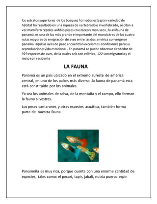 los estratos superiores delos bosques húmedos esta gran variedad de
hábitat ha resultado en una riqueza de vertebrado e invertebrado, secitan a
vez mamífero reptiles anfibio peses crustáceo y moluscos ; la avifauna de
panamá, es una de las más grande e importante del mundo tres de las cuatro
rutas mayores de emigración de aves entre las dos américa convergeen
panamá .aquílas aves de paso encuentran excelentes condiciones para su
reproducción y vida estacional . En panamá se puede observar alrededor de
929 especies de aves, de la cuales seis son edénica, 122 son migratoria y el
resto son residente
LA FAUNA
Panamá es un país ubicado en el extremo sureste de américa
central, en uno de los países más diverso .la fauna de panamá esta
está constituido por los animales.
Ya sea los animales de selva, de la montaña y el campo, ello forman
la fauna silvestres.
Los peses camarones y otras especies acuática, también forma
parte de nuestra fauna
Panameña es muy rica, porque cuenta con una enorme cantidad de
especies, tales como: el pecarí, tapir, jabalí, nutria puerco espín
 
