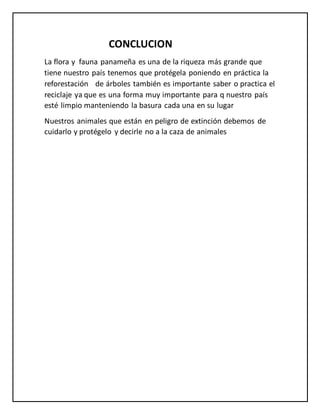 CONCLUCION
La flora y fauna panameña es una de la riqueza más grande que
tiene nuestro país tenemos que protégela poniendo en práctica la
reforestación de árboles también es importante saber o practica el
reciclaje ya que es una forma muy importante para q nuestro país
esté limpio manteniendo la basura cada una en su lugar
Nuestros animales que están en peligro de extinción debemos de
cuidarlo y protégelo y decirle no a la caza de animales
 