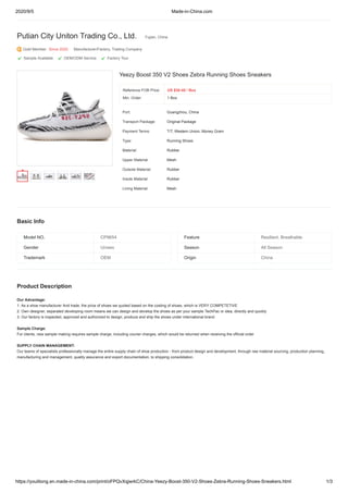2020/9/5 Made-in-China.com
https://youlitong.en.made-in-china.com/print/oFPQvXqjwrkC/China-Yeezy-Boost-350-V2-Shoes-Zebra-Running-Shoes-Sneakers.html 1/3
Yeezy Boost 350 V2 Shoes Zebra Running Shoes Sneakers
Reference FOB Price:
Min. Order:
Port: Guangzhou, China
Transport Package: Original Package
Payment Terms: T/T, Western Union, Money Gram
Type: Running Shoes
Material: Rubber
Upper Material: Mesh
Outsole Material: Rubber
Insole Material: Rubber
Lining Material: Mesh
Model NO. CP9654 Feature Resilient, Breathable
Gender Unisex Season All Season
Trademark OEM Origin China
Putian City Uniton Trading Co., Ltd. Fujian, China
Gold Member Since 2020 Manufacturer/Factory, Trading Company
 Sample Available  OEM/ODM Service  Factory Tour
Basic Info
Product Description
Our Advantage:
1. As a shoe manufacturer And trade, the price of shoes we quoted based on the costing of shoes, which is VERY COMPETETIVE
2. Own designer, separated developing room means we can design and develop the shoes as per your sample TechPac or idea, directly and quickly
3. Our factory is inspected, approved and authorized to design, produce and ship the shoes under international brand
Sample Charge:
For clients, new sample making requires sample charge, including courier charges, which would be returned when receiving the official order
SUPPLY CHAIN MANAGEMENT:
Our teams of specialists professionally manage the entire supply chain of shoe production - from product design and development, through raw material sourcing, production planning,
manufacturing and management, quality assurance and export documentation, to shipping consolidation.
US $30-40 / Box
1 Box
 