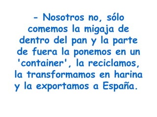 - Nosotros no, sólo comemos la migaja de dentro del pan y la parte de fuera la ponemos en un 'container', la reciclamos, la transformamos en harina y la exportamos a España.   