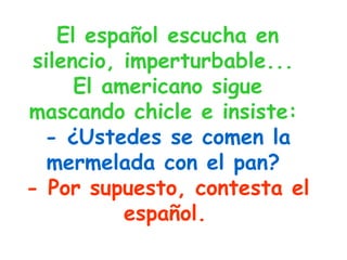 El español escucha en silencio, imperturbable...  El americano sigue mascando chicle e insiste:   - ¿Ustedes se comen la mermelada con el pan?   - Por supuesto, contesta el español.   
