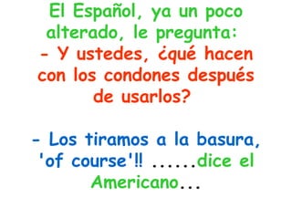 El Español, ya un poco alterado, le pregunta:   - Y ustedes, ¿qué hacen con los condones después de usarlos?   - Los tiramos a la basura, 'of course'!!  ...... dice el Americano ... 