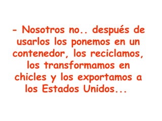 - Nosotros no.. después de usarlos los ponemos en un contenedor, los reciclamos, los transformamos en chicles y los exportamos a los Estados Unidos...   