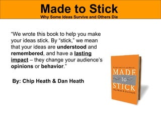 Made to Stick Why Some Ideas Survive and Others Die “ We wrote this book to help you make your ideas stick. By “stick,” we mean that your ideas are  understood  and  remembered , and have a  lasting impact  – they change your audience’s  opinions  or  behavior .” By: Chip Heath & Dan Heath 