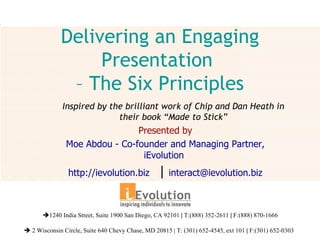 Delivering an Engaging Presentation  – The Six Principles Presented by Moe Abdou - Co-founder and Managing Partner, iEvolution  http://ievolution.biz  |  [email_address]  1240 India Street, Suite 1900 San Diego, CA 92101  |  T:(888) 352-2611  |  F:(888) 870-1666    2 Wisconsin Circle, Suite 640 Chevy Chase, MD 20815 | T: (301) 652-4545, ext 101  |  F:(301) 652-0303   Inspired by the brilliant work of Chip and Dan Heath in their book “Made to Stick” 
