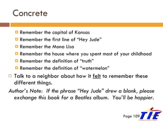 Concrete Remember the capital of Kansas Remember the first line of “Hey Jude” Remember the Mona Lisa Remember the house where you spent most of your childhood Remember the definition of “truth” Remember the definition of “watermelon” Talk to a neighbor about how it  felt  to remember these different things. Author’s Note:  If the phrase “Hey Jude” drew a blank, please exchange this book for a Beatles album.  You’ll be happier . Page 109 