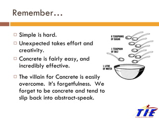 Remember… Simple is hard. Unexpected takes effort and creativity. Concrete is fairly easy, and incredibly effective.  The villain for Concrete is easily overcome.  It’s forgetfulness.  We forget to be concrete and tend to slip back into abstract-speak. 