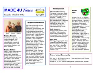 Developments
MADE 4U News                                        MADE4U IN ML2    Alternative Dance Group
                                                                                                           Youth
                                                                                                           Club
                                                                     This group encourages adults
Newsletter of MADE4U IN ML2                        Spring 2010       with varying needs to express
                                                                     themselves through physical
                                                                     exercise. It is led by a              A Youth Club for 10-14 years
                                                                     professional dance teacher            meets in Lammermoor Primary
                                                                     who is experienced at adapting        School on Sunday Evenings 7-
                                                                     the programme to meet the             9pm. There are over 30 young
                                   News from the Board                                                     people attend each week
                                                                     needs of the people who
                                                                     attend. Mondays 12pm in               supported by 5 volunteers.
                                  We trust that you will find our                                          The young people are involved
                                                                     Cambusnethan Old Parish.
                                  latest newsletter both                                                   in the North Lanarkshire
                                  interesting and informative. We                                          Challenge giving them new
                                                                     DofE Group(14+)
                                  are pleased to report that we                                            skills, confidence and
                                                                     Young people gain new skills,
                                  now have a full compliment of                                            recognition in a fun, safe
                                                                     confidence and recognition
                                  staff with Project Manager Anita                                         environment. A wide range of
   Anita    Sandra Robert                                            while making a difference to
                                  Robinson and Project Workers                                             physical and craft activities are
                                                                     other people’s lives. Thursdays
Project Manager                   Sandra Fallon and Robert                                                 provided each week.
                                                                     7pm in Cambusnethan North.
                                  Owen on board. We have also                                              The club offers parties, outings
Anita Robinson joined us from
                                  recruited a new member to                                                and fun days on a regular
Girls’ Brigade last June                                             Band Night
                                  serve on the Board, Marlene                                              basis. A whopping amount of
working p/t. She will be                                             Allowing young people to show
                                  Forbes, who became a Director                                            £600 was raised by the group
responsible for the overall                                          case their talents while others
                                  representing the Session of                                              through a bag packing day in
running of the project and                                           have a safe place to hang out
                                  Cambusnethan North Church. It                                            Tesco and a grant of £200
coordinating all present and                                         and have fun on a Saturday
                                  is hoped that a similar                                                  from NLC helps Made4u in
future activities.                                                   night. Next event on 22 May
                                  appointment will be made by                                              ML2 maintain this popular
                                                                     2010 in Coltness Community
                                  Cambusnethan Old &                                                       club. New members welcome.
Project Workers                                                      Centre at 7pm.
                                  Morningside Parish Church in
Sandra Fallon joined the team     the not too distant future. We
in March 2010 previously          are still seeking candidates for
working with Motherwell           the Board so if you think you      Prayer for our Community:
College and the Focus Youth       can contribute to the running of
Project. Most of you will have    the company and have skills in
met Robert Owen who has                                              We pray for all in our community ... our neighbours, our friends,
                                  the following areas :- finance,
been with us for over a year.     law, admin, social work,
                                                                     our families and ourselves.
Both workers will be              management please contact          Enable us by your spirit to live together in love for one another.
responsible for supporting and    Anita Robinson.
delivering our day to day
activities offered by Made4u in
ML2 to the local community.                                                                            2
 