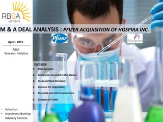 • Valuation
• Investment Banking
• Advisory Services
M & A DEAL ANALYSIS : PFIZER ACQUISITION OF HOSPIRA INC.
Contents:
.
1. Deal Synopsis
2. Companies Involved in the Merger
3. Proposed Deal Structure
4. Rational for Acquisition
5. Financial and other Implications
6. Glossary of Terms
April - 2015
RBSA
Research Initiative
 