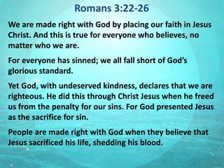 Romans 3:22-26
We are made right with God by placing our faith in Jesus
Christ. And this is true for everyone who believes, no
matter who we are.
For everyone has sinned; we all fall short of God’s
glorious standard.
Yet God, with undeserved kindness, declares that we are
righteous. He did this through Christ Jesus when he freed
us from the penalty for our sins. For God presented Jesus
as the sacrifice for sin.
People are made right with God when they believe that
Jesus sacrificed his life, shedding his blood.
 
