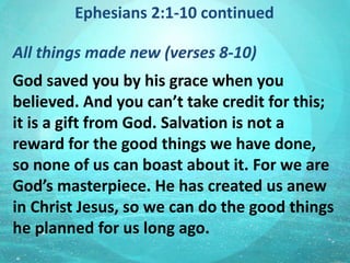Ephesians 2:1-10 continued
All things made new (verses 8-10)
God saved you by his grace when you
believed. And you can’t take credit for this;
it is a gift from God. Salvation is not a
reward for the good things we have done,
so none of us can boast about it. For we are
God’s masterpiece. He has created us anew
in Christ Jesus, so we can do the good things
he planned for us long ago.
 