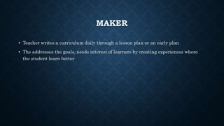 MAKER
• Teacher writes a curriculum daily through a lesson plan or an early plan
• The addresses the goals, needs interest of learners by creating experiences where
the student learn better
 