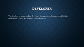 DEVELOPER
• The teacher as a curriculum developer designs, enriches and modifies the
curriculum to suit the learners characteristics
 