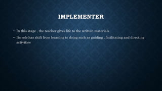 IMPLEMENTER
• In this stage , the teacher gives life to the written materials
• Its role has shift from learning to doing such as guiding , facilitating and directing
activities
 