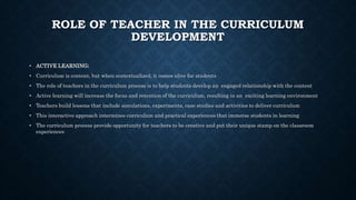 ROLE OF TEACHER IN THE CURRICULUM
DEVELOPMENT
• ACTIVE LEARNING;
• Curriculum is content, but when contextualized, it comes alive for students
• The role of teachers in the curriculum process is to help students develop an engaged relationship with the content
• Active learning will increase the focus and retention of the curriculum, resulting in an exciting learning environment
• Teachers build lessons that include simulations, experiments, case studies and activities to deliver curriculum
• This interactive approach intermines curriculum and practical experiences that immerse students in learning
• The curriculum process provide opportunity for teachers to be creative and put their unique stamp on the classroom
experiences
 