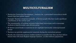 MULTICULTURALISM
• During the Curriculum Development , teachers use a prescribed curriculum to build
lessons that have global impact
• Example: Teachers integrates examples of diverse people who have made significant
contribution on the content area
• The intentionality of building inclusion helps dispel stereotypes and to encourage
students to look favorably upon diverse group
• IF district issued books or material do not highlight historically underrepresented
groups
• Teachers can provide supplemented materials during the curriculum process
• Finally, the curriculum process enables teachers to consider how they can best deliver
lessons that will reach English language learners , or other delivers populations
 