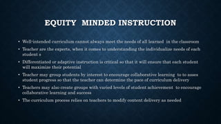 EQUITY MINDED INSTRUCTION
• Well-intended curriculum cannot always meet the needs of all learned in the classroom
• Teacher are the experts, when it comes to understanding the individualize needs of each
student s
• Differentiated or adaptive instruction is critical so that it will ensure that each student
will maximize their potential
• Teacher may group students by interest to encourage collaborative learning to to asses
student progress so that the teacher can determine the pace of curriculum delivery
• Teachers may also create groups with varied levels of student achievement to encourage
collaborative learning and success
• The curriculum process relies on teachers to modify content delivery as needed
 