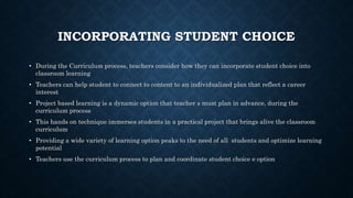INCORPORATING STUDENT CHOICE
• During the Curriculum process, teachers consider how they can incorporate student choice into
classroom learning
• Teachers can help student to connect to content to an individualized plan that reflect a career
interest
• Project based learning is a dynamic option that teacher s must plan in advance, during the
curriculum process
• This hands on technique immerses students in a practical project that brings alive the classroom
curriculum
• Providing a wide variety of learning option peaks to the need of all students and optimize learning
potential
• Teachers use the curriculum process to plan and coordinate student choice e option
 