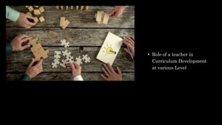 • Role of a teacher in
Curriculum Development
at various Level
 