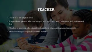 TEACHER
• Teacher is an English word
• it specifies a person who teaches you and make you able to face the real problems of
life
• Teacher is a person who educates students in school, college, and university
• It is most respected job all over the world
 