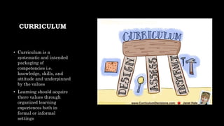 CURRICULUM
• Curriculum is a
systematic and intended
packaging of
competencies i.e.
knowledge, skills, and
attitude and underpinned
by the values
• Learning should acquire
there values through
organized learning
experiences both in
formal or informal
settings
 
